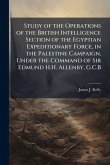 Study of the Operations of the British Intelligence Section of the Egyptian Expeditionary Force, in the Palestine Campaign, Under the Command of Sir Edmund H.H. Allenby, G.C.B Study of the Operations of the British Intelligence Section of the Egyptian Expeditionary Force, in the Palestine Campaign, Under the Command of Sir Edmund H.H. Allenby, G.C.B