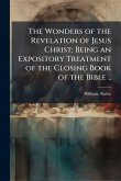 The Wonders of the Revelation of Jesus Christ; Being an Expository Treatment of the Closing Book of the Bible .. The Wonders of the Revelation of Jesus Christ; Being an Expository Treatment of the Closing Book of the Bible ..