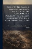 Report Of The Masonic Overseas Mission On Efforts To Secure Governmental Permission To Engage In Independent War Relief Work Abroad, Dec. 31, 1918 Report Of The Masonic Overseas Mission On Efforts To Secure Governmental Permission To Engage In Independent War Relief Work Abroad, Dec. 31, 1918