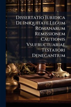Dissertatio Iuridica De Iniquitate Legum Romanarum Remissionem Cautionis Vsufructuariae Testatori Denegantium - Anonymous Dissertatio Iuridica De Iniquitate Legum Romanarum Remissionem Cautionis Vsufructuariae Testatori Denegantium - Anonymous