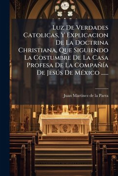 Luz De Verdades Catolicas, Y Explicacion De La Doctrina Christiana, Que Siguiendo La Costumbre De La Casa Profesa De La CompañÃ-a De JesÃ°s De MÃ(c)xico ......