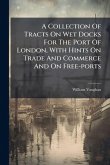 A Collection Of Tracts On Wet Docks For The Port Of London, With Hints On Trade And Commerce And On Free-ports A Collection Of Tracts On Wet Docks For The Port Of London, With Hints On Trade And Commerce And On Free-ports