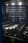 The Office, Powers, And Jurisdiction, Of His Majesty's Justices Of The Peace And Commissioners Of Supply The Office, Powers, And Jurisdiction, Of His Majesty's Justices Of The Peace And Commissioners Of Supply