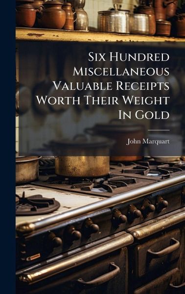 Six Hundred Miscellaneous Valuable Receipts Worth Their Weight In Gold Six Hundred Miscellaneous Valuable Receipts Worth Their Weight In Gold