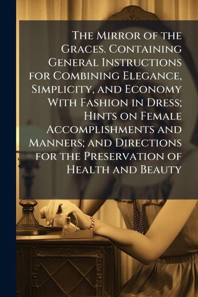 The Mirror of the Graces. Containing General Instructions for Combining Elegance, Simplicity, and Economy With Fashion in Dress; Hints on Female Accomplishments and Manners; and Directions for the Preservation of Health and Beauty The Mirror of the Graces. Containing General Instructions for Combining Elegance, Simplicity, and Economy With Fashion in Dress; Hints on Female Accomplishments and Manners; and Directions for the Preservation of Health and Beauty