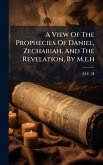 A View Of The Prophecies Of Daniel, Zechariah, And The Revelation, By M.e.h
