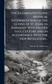 The Illuminated Faith; Mystical Interpretation of the Gospel of St. John, in Harmony With Higher Soul Culture and in Accordance With the New Revelation .. The Illuminated Faith; Mystical Interpretation of the Gospel of St. John, in Harmony With Higher Soul Culture and in Accordance With the New Revelation ..