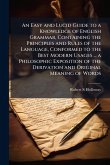 An Easy and Lucid Guide to a Knowledge of English Grammar, Containing the Principles and Rules of the Language, Conformed to the Best Modern Usages ... a Philosophic Exposition of the Derivation and Original Meaning of Words An Easy and Lucid Guide to a Knowledge of English Grammar, Containing the Principles and Rules of the Language, Conformed to the Best Modern Usages ... a Philosophic Exposition of the Derivation and Original Meaning of Words