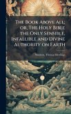 The Book Above All; or, The Holy Bible the Only Sensible, Infallible and Divine Authority on Earth The Book Above All; or, The Holy Bible the Only Sensible, Infallible and Divine Authority on Earth