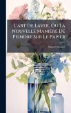 L'art De Laver, Ou La Nouvelle Manière De Peindre Sur Le Papier L'art De Laver, Ou La Nouvelle Manière De Peindre Sur Le Papier