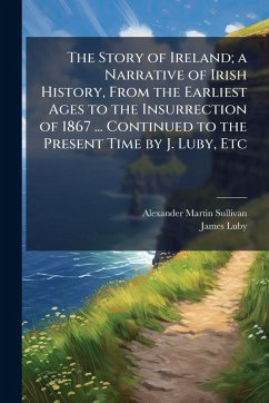 The Story of Ireland; a Narrative of Irish History, From the Earliest Ages to the Insurrection of 1867 ... Continued to the Present Time by J. Luby, Etc - Sullivan, Alexander Martin; Luby, James