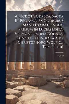 Anecdota Graeca, Sacra Et Profana, Ex Codicibus Manu Exaratis Nunc Primum In Lucem Edita, Versione Latina Donata, Et Notis Illustrata A Jo. Christophoro Wolfio... Tom. I [-iiii]