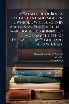 Cover A Catalogue Of Books, Both Antient And Modern, ... Which, ... Will Be Sold By Auction, At The Guild-hall Warehouse ... Beginning On Monday The 6th Of December ... By T. Goddard, And W. Chase.