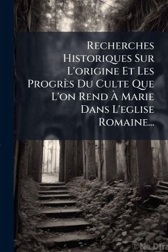 Recherches Historiques Sur L'origine Et Les Progrès Du Culte Que L'on Rend Ã€ Marie Dans L'eglise Romaine... - Anonymous