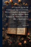 A Collection of Familiar Quotations, With Complete Indices of Authors and Subjects. New Edition. [By J. Bartlett.]