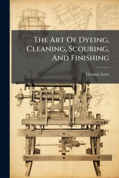 The Art Of Dyeing, Cleaning, Scouring, And Finishing - Love, Thomas The Art Of Dyeing, Cleaning, Scouring, And Finishing - Love, Thomas