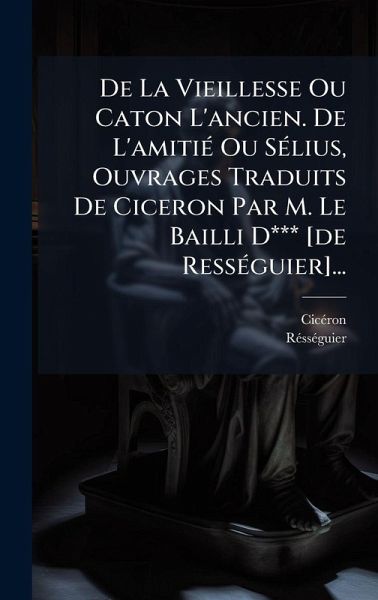 De La Vieillesse Ou Caton L'ancien. De L'amitiÃ(c) Ou SÃ(c)lius, Ouvrages Traduits De Ciceron Par M. Le Bailli D*** [de RessÃ(c)guier]...