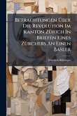 Betrachtungen Ãœber Die Revolution Im Kanton ZÃ1/4rich In Briefen Eines ZÃ1/4rchers An Einen Basler