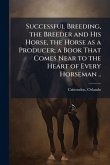 Successful Breeding, the Breeder and His Horse, the Horse as a Producer; a Book That Comes Near to the Heart of Every Horseman .. Successful Breeding, the Breeder and His Horse, the Horse as a Producer; a Book That Comes Near to the Heart of Every Horseman ..