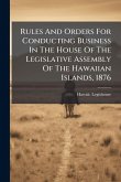 Rules And Orders For Conducting Business In The House Of The Legislative Assembly Of The Hawaiian Islands, 1876 Rules And Orders For Conducting Business In The House Of The Legislative Assembly Of The Hawaiian Islands, 1876