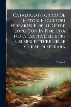 Catalogo Istorico De Pittori E Scultori Ferraresi E Delle Opere Loro Con In Fine Una Nota Esatta Delle Piu Celebri Pitture Delle Chiese Di Ferrara - Anonymous