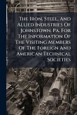 The Iron, Steel, And Allied Industries Of Johnstown, Pa. For The Information Of The Visiting Members Of The Foreign And American Technical Societies The Iron, Steel, And Allied Industries Of Johnstown, Pa. For The Information Of The Visiting Members Of The Foreign And American Technical Societies