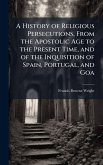 A History of Religious Persecutions, From the Apostolic Age to the Present Time, and of the Inquisition of Spain, Portugal, and Goa