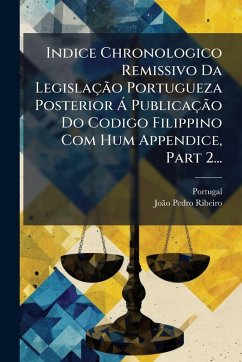 Indice Chronologico Remissivo Da Legislação Portugueza Posterior à Publicação Do Codigo Filippino Com Hum Appendice, Part 2... Indice Chronologico Remissivo Da Legislação Portugueza Posterior à Publicação Do Codigo Filippino Com Hum Appendice, Part 2...