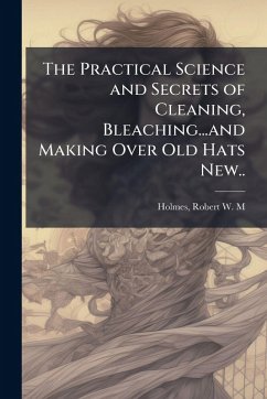 The Practical Science and Secrets of Cleaning, Bleaching...and Making Over Old Hats New.. The Practical Science and Secrets of Cleaning, Bleaching...and Making Over Old Hats New..