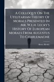 A Colloquy On The Utilitarian Theory Of Morals Presented In Mr. W.e.h. Lecky's History Of European Morals From Augustus To Charlemagne A Colloquy On The Utilitarian Theory Of Morals Presented In Mr. W.e.h. Lecky's History Of European Morals From Augustus To Charlemagne