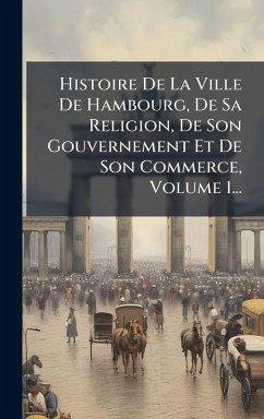 Cover Histoire De La Ville De Hambourg, De Sa Religion, De Son Gouvernement Et De Son Commerce, Volume 1...