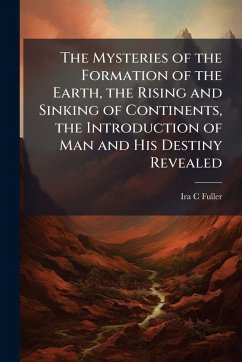 The Mysteries of the Formation of the Earth, the Rising and Sinking of Continents, the Introduction of Man and His Destiny Revealed - Fuller, Ira C