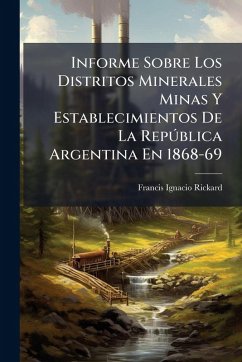 Informe Sobre Los Distritos Minerales Minas Y Establecimientos De La RepÃ°blica Argentina En 1868-69 - Rickard, Francis Ignacio