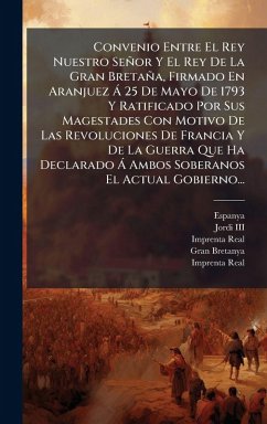 Convenio Entre El Rey Nuestro Señor Y El Rey De La Gran Bretaña, Firmado En Aranjuez à 25 De Mayo De 1793 Y Ratificado Por Sus Magestades Con Motivo De Las Revoluciones De Francia Y De La Guerra Que Ha Declarado à Ambos Soberanos El Actual Gobierno... Cover Convenio Entre El Rey Nuestro Señor Y El Rey De La Gran Bretaña, Firmado En Aranjuez à 25 De Mayo De 1793 Y Ratificado Por Sus Magestades Con Motivo De Las Revoluciones De Francia Y De La Guerra Que Ha Declarado à Ambos Soberanos El Actual Gobierno...