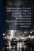 Philadelphia To-day, 1882. Being a Correct Guide to All the Public Buildings, Institutions, Railroads and Places and Objects of Interest ..