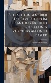 Betrachtungen Ã&#156;ber Die Revolution Im Kanton ZÃ1/4rich In Briefen Eines ZÃ1/4rchers An Einen Basler