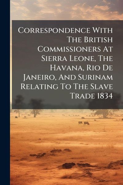 Correspondence With The British Commissioners At Sierra Leone, The Havana, Rio De Janeiro, And Surinam Relating To The Slave Trade 1834 Correspondence With The British Commissioners At Sierra Leone, The Havana, Rio De Janeiro, And Surinam Relating To The Slave Trade 1834