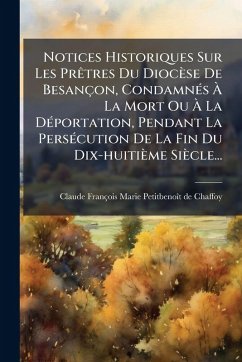 Notices Historiques Sur Les PrÃatres Du Diocèse De Besançon, CondamnÃ(c)s à La Mort Ou à La DÃ(c)portation, Pendant La PersÃ(c)cution De La Fin Du Dix-huitième Siècle... Notices Historiques Sur Les PrÃatres Du Diocèse De Besançon, CondamnÃ(c)s à La Mort Ou à La DÃ(c)portation, Pendant La PersÃ(c)cution De La Fin Du Dix-huitième Siècle...