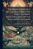 The Book Above All; or, The Holy Bible the Only Sensible, Infallible and Divine Authority on Earth The Book Above All; or, The Holy Bible the Only Sensible, Infallible and Divine Authority on Earth