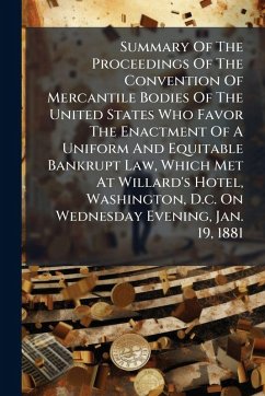 Summary Of The Proceedings Of The Convention Of Mercantile Bodies Of The United States Who Favor The Enactment Of A Uniform And Equitable Bankrupt Law, Which Met At Willard's Hotel, Washington, D.c. On Wednesday Evening, Jan. 19, 1881 - Anonymous Summary Of The Proceedings Of The Convention Of Mercantile Bodies Of The United States Who Favor The Enactment Of A Uniform And Equitable Bankrupt Law, Which Met At Willard's Hotel, Washington, D.c. On Wednesday Evening, Jan. 19, 1881 - Anonymous