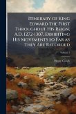 Itinerary of King Edward the First Throughout His Reign, A.D. 1272-1307, Exhibiting His Movements so Far as They Are Recorded Itinerary of King Edward the First Throughout His Reign, A.D. 1272-1307, Exhibiting His Movements so Far as They Are Recorded