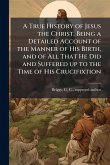 A True History of Jesus the Christ, Being a Detailed Account of the Manner of His Birth, and of All That He Did and Suffered up to the Time of His Crucifixtion A True History of Jesus the Christ, Being a Detailed Account of the Manner of His Birth, and of All That He Did and Suffered up to the Time of His Crucifixtion