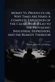 Money Vs. Products; or, Why Times Are Hard. A Complete Exposition of the Causes Which Led to the Prevailing Industrial Depression, and the Remedy Therefor Money Vs. Products; or, Why Times Are Hard. A Complete Exposition of the Causes Which Led to the Prevailing Industrial Depression, and the Remedy Therefor