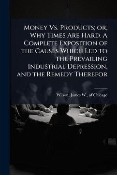 Money Vs. Products; or, Why Times Are Hard. A Complete Exposition of the Causes Which Led to the Prevailing Industrial Depression, and the Remedy Therefor