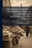Sojourning, Shopping & Studing in Paris; a Handbook Particularly for Women Sojourning, Shopping & Studing in Paris; a Handbook Particularly for Women