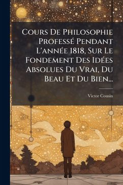 Cours De Philosophie ProfessÃ(c) Pendant L'annÃ(c)e 1818, Sur Le Fondement Des IdÃ(c)es Absolues Du Vrai, Du Beau Et Du Bien... - Cousin, Victor Cours De Philosophie ProfessÃ(c) Pendant L'annÃ(c)e 1818, Sur Le Fondement Des IdÃ(c)es Absolues Du Vrai, Du Beau Et Du Bien... - Cousin, Victor