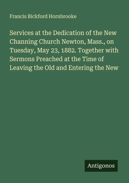 Services at the Dedication of the New Channing Church Newton, Mass., on Tuesday, May 23, 1882. Together with Sermons Preached at the Time of Leaving the Old and Entering the New Services at the Dedication of the New Channing Church Newton, Mass., on Tuesday, May 23, 1882. Together with Sermons Preached at the Time of Leaving the Old and Entering the New