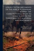 A Reply To The Arguments Of The Hon. A. H. Stephens, Against The Constitutional Right To Hold Slaves In The Territories Of California And New Mexico A Reply To The Arguments Of The Hon. A. H. Stephens, Against The Constitutional Right To Hold Slaves In The Territories Of California And New Mexico