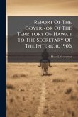 Report Of The Governor Of The Territory Of Hawaii To The Secretary Of The Interior, 1906 Report Of The Governor Of The Territory Of Hawaii To The Secretary Of The Interior, 1906