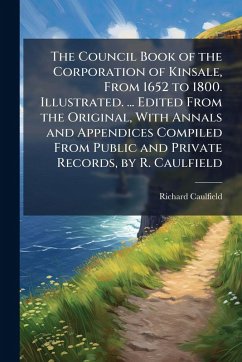 The Council Book of the Corporation of Kinsale, From 1652 to 1800. Illustrated. ... Edited From the Original, With Annals and Appendices Compiled From Public and Private Records, by R. Caulfield - Anonymous; Caulfield, Richard The Council Book of the Corporation of Kinsale, From 1652 to 1800. Illustrated. ... Edited From the Original, With Annals and Appendices Compiled From Public and Private Records, by R. Caulfield - Anonymous; Caulfield, Richard